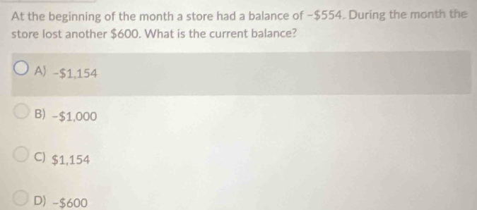 At the beginning of the month a store had a balance of − $554. During the month the
store lost another $600. What is the current balance?
A) -$1,154
B) -$1,000
C) $1,154
D) -$600