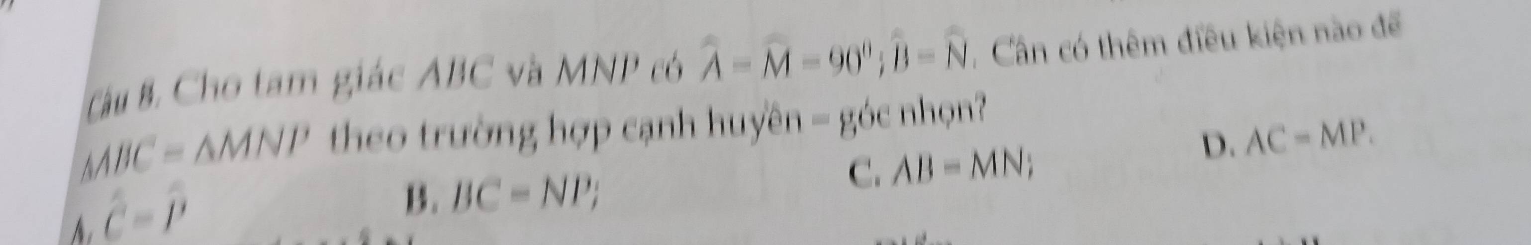 Tàu B Cho tam giác ABC và MNP có widehat A=widehat M-90°; widehat B-widehat N , Cân có thêm điều kiện nào để
△ ABC=△ MNP theo trường hợp cạnh huyền = góc nhọn?
D. AC=MP.
C. AB=MN;
hat c=hat p
B. BC=NP;