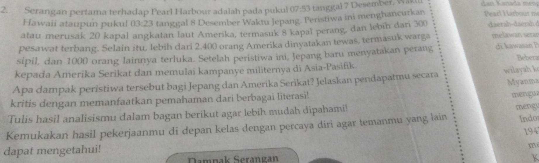 Serangan pertama terhadap Pearl Harbour adalah pada pukul 07:53 tanggal 7 Desember, was 
Hawaii ataupun pukul 03:23 tanggal 8 Desember Waktu Jepang. Peristiwa ini menghancurkan 
Pearl Harbour m 
atau merusak 20 kapal angkatan laut Amerika, termasuk 8 kapal perang, dan lebih dari 300
daerah-daérah d 
pesawat terbang. Selain itu, lebih dari 2.400 orang Amerika dinyatakan tewas, termasuk warga 
melawan serar 
sipil, dan 1000 orang Iainnya terluka. Setelah peristiwa ini, Jepang baru menyatakan perang 
di kawasan P
kepada Amerika Serikat dan memulai kampanye militernya di Asia-Pasifik. Bebera 
Apa dampak peristiwa tersebut bagi Jepang dan Amerika Serikat? Jelaskan pendapatmu secara 
wilayah k 
mengua 
kritis dengan memanfaatkan pemahaman dari berbagai literasi! Myanma 
Tulis hasil analisismu dalam bagan berikut agar lebih mudah dipahami! 
mengu 
Kemukakan hasil pekerjaanmu di depan kelas dengan percaya diri agar temanmu yang lain Indor 
dapat mengetahui! 194
m
Damnak Serangan K