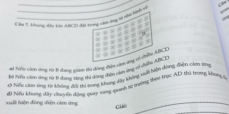 Câu 
tron, 
ứn 
Câu 7. khung dây kin ABCD đặt trong cảm ứng từ như hình về 
a) Nếu cảm ứng từ B đang giám thì dòng điện cảm ứng có chiều ABCD
b) Nếu cảm ứng từ B đang tăng thì dòng điện cảm ứng có chiều ABCD
c) Nếu cảm ứng từ không đổi thi trong khung dây không xuất hiện dòng điện cảm ứng 
d) Nếu khung dây chuyến động quay xung quanh từ trường theo trục AD thì trong khung dây 
xuất hiện đòng diện cảm ứng 
Giải: