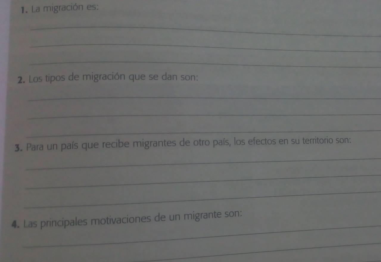 La migración es: 
_ 
_ 
_ 
2. Los tipos de migración que se dan son: 
_ 
_ 
_ 
3. Para un país que recibe migrantes de otro país, los efectos en su territorio son: 
_ 
_ 
_ 
_ 
4. Las principales motivaciones de un migrante son: 
_