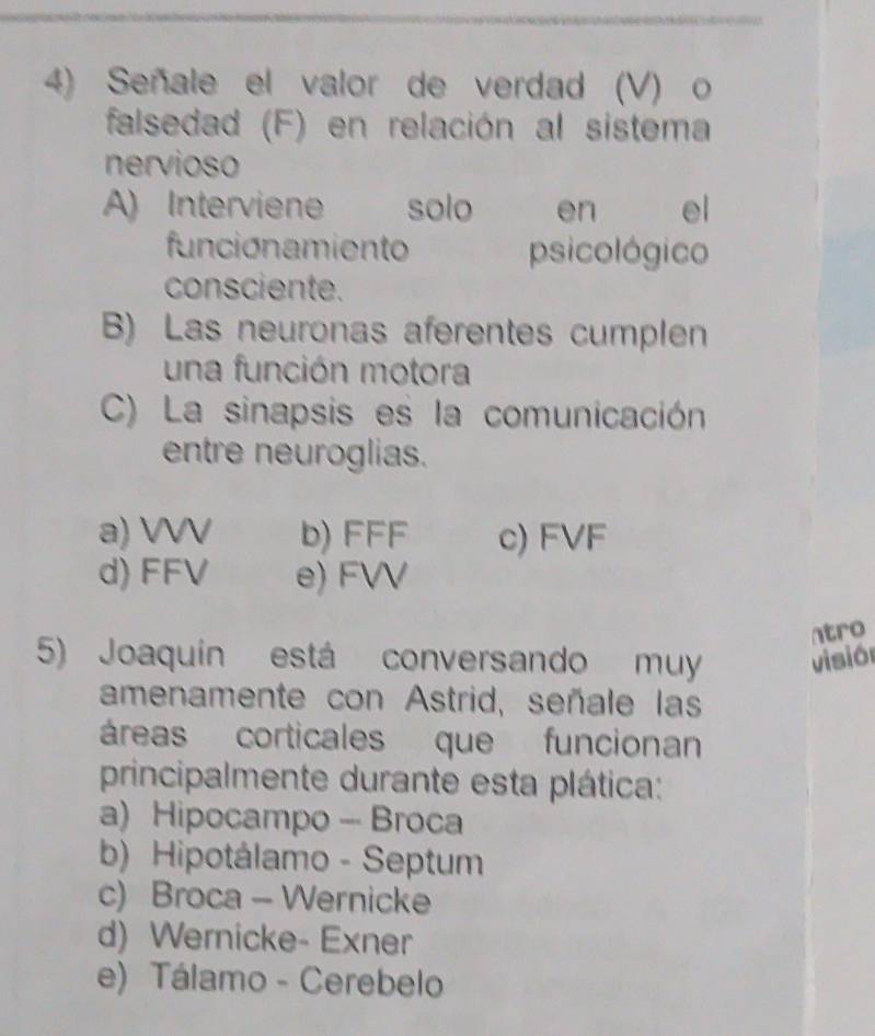 Señale el valor de verdad (V) o
falsedad (F) en relación al sistema
nervioso
A) Interviene solo en el
funcionamiento psicológico
consciente.
B) Las neuronas aferentes cumplen
una función motora
C) La sinapsis es la comunicación
entre neuroglias.
a) VVV b) FFF c) FVF
d) FFV e) FVV
ntro
5) Joaquín está conversando muy visión
amenamente con Astrid, señale las
áreas corticales que funcionan
principalmente durante esta plática:
a) Hipocampo - Broca
b) Hipotálamo - Septum
c) Broca - Wernicke
d) Wernicke- Exner
e) Tálamo - Cerebelo