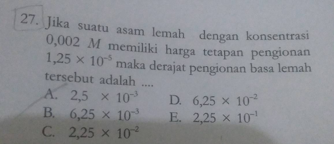 Jika suatu asam lemah dengan konsentrasi
0,002 M memiliki harga tetapan pengionan
1,25* 10^(-5) maka derajat pengionan basa lemah
tersebut adalah ....
A. 2,5* 10^(-3) D. 6,25* 10^(-2)
B. 6,25* 10^(-3) E. 2,25* 10^(-1)
C. 2,25* 10^(-2)