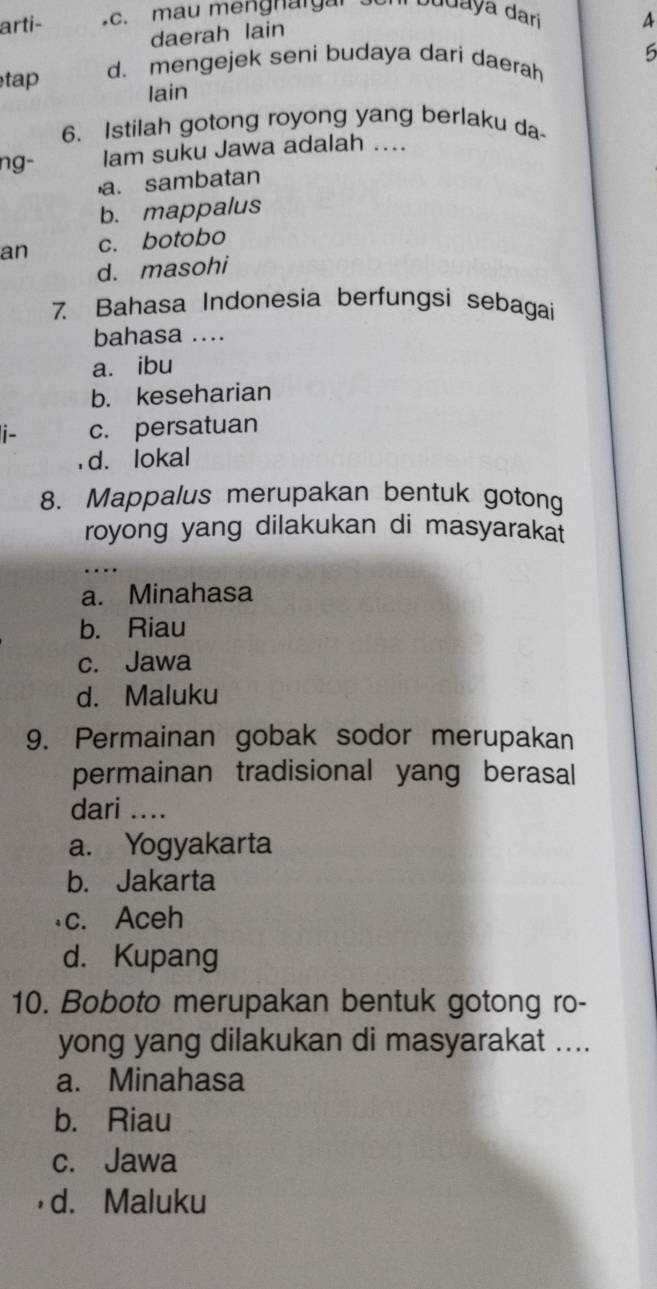 arti- c. mau mengnargan con budaya dari 4
daerah lain
tap d. mengejek seni budaya dari daerah 5
lain
6. Istilah gotong royong yang berlaku da
ng- lam suku Jawa adalah ....
a. sambatan
b. mappalus
an c. botobo
d. masohi
7. Bahasa Indonesia berfungsi sebagai
bahasa ....
a. ibu
b. keseharian
i- c. persatuan
, d. lokal
8. Mappalus merupakan bentuk gotong
royong yang dilakukan di masyaraka 
...
a. Minahasa
b. Riau
c. Jawa
d. Maluku
9. Permainan gobak sodor merupakan
permainan tradisional yang berasal
dari …..
a. Yogyakarta
b. Jakarta
c. Aceh
d. Kupang
10. Boboto merupakan bentuk gotong ro-
yong yang dilakukan di masyarakat ....
a. Minahasa
b. Riau
c. Jawa
d. Maluku