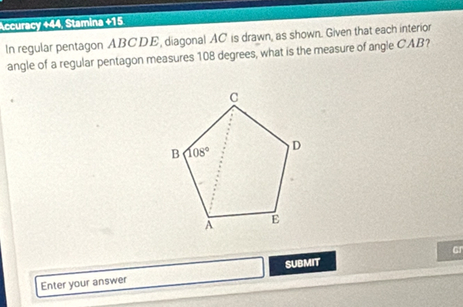 Accuracy +44, Stamina +15
In regular pentagon ABCDE, diagonal AC is drawn, as shown. Given that each interior
angle of a regular pentagon measures 108 degrees, what is the measure of angle CAB?
Enter your answer SUBMIT