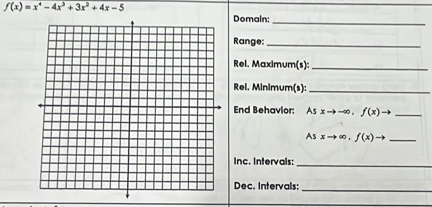 f(x)=x^4-4x^3+3x^2+4x-5
Domain:_
Range:_
Rel. Maximum(s):_
Rel. Minimum(s):_
End Behavior: As xto -∈fty , f(x)to _
As xto ∈fty , f(x)to _
Inc. Intervals:_
Dec. Intervals:_