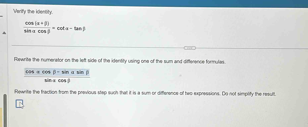 Verify the identity.
 (cos (alpha +beta ))/sin alpha cos beta  =cot alpha -tan beta
Rewrite the numerator on the left side of the identity using one of the sum and difference formulas.
 (cos alpha cos beta -sin alpha sin beta )/sin alpha cos beta  
Rewrite the fraction from the previous step such that it is a sum or difference of two expressions. Do not simplify the result.