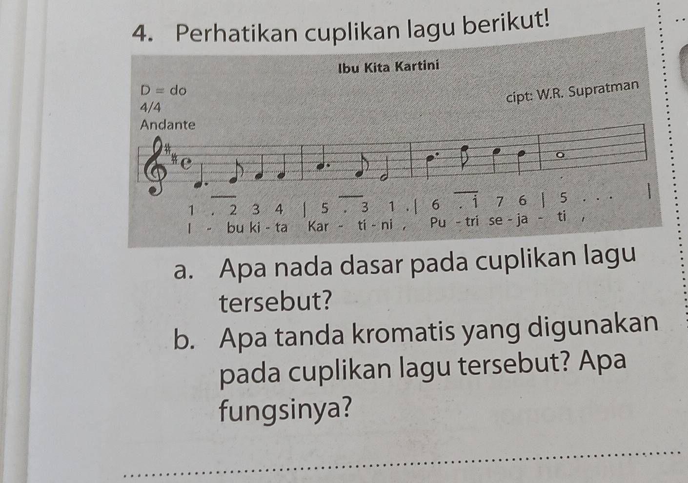 Perhatikan cuplikan lagu berikut! 
Ibu Kita Kartini 
D=do 
cipt: W.R. Supratman
4/4
1 2 3 4 1 5. 3 1 .| 6overline .dot 1 7 6 L 5
bu ki - ta Kar - ti - ni , Pu - tri se - ja - ti 
a. Apa nada dasar pada cuplikan lagu 
tersebut? 
b. Apa tanda kromatis yang digunakan 
pada cuplikan lagu tersebut? Apa 
fungsinya?