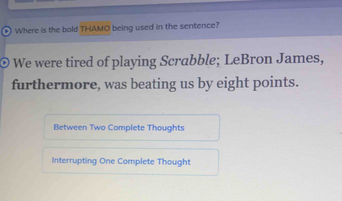 Where is the bold THAMO being used in the sentence?
We were tired of playing Scrabble; LeBron James,
furthermore, was beating us by eight points.
Between Two Complete Thoughts
Interrupting One Complete Thought