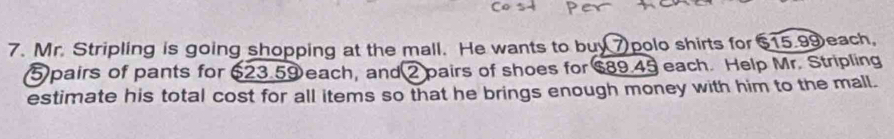 Mr. Stripling is going shopping at the mall. He wants to buy7 polo shirts for $15.99each,
5 pairs of pants for 623.59 each, and 2 pairs of shoes for $89.45 each. Help Mr. Stripling 
estimate his total cost for all items so that he brings enough money with him to the mall.