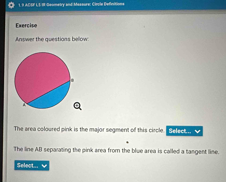 1.9 ACSF L5 IR Geometry and Measure: Circle Definitions 
Exercise 
Answer the questions below: 
The area coloured pink is the major segment of this circle. Select... 
The line AB separating the pink area from the blue area is called a tangent line. 
Select...