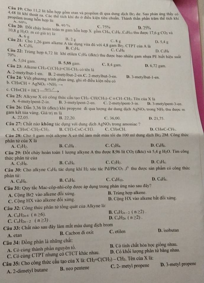 Cho 11,2 lít hỗn hợp gồm etan và propilen đi qua dung dịch Brị dư. Sau phản ứng thấy có
4.48 lít khí thoát ra. Các thể tích khí đo ở điều kiện tiêu chuân. Thành thần phần trăm thể tích khí
propilen trong hỗn hợp là:
A. 60% B. 40 % C. 75% D. 25%
Câu 20: Đốt chấy hoàn toàn m gam hỗn hợp X gồm CH₄, C₃H₆ ,C₄H₁ thu được 17,6 g CO_2 và
10,8 g H_2O m có giá trị là:
A. 6 g B. 2 g C. 8 g D. 5,4 g
Câu 21: Cho 1,26 gam alkene A tác dụng vừa đủ với 4,8 gam Br₂. CTPT của A là
A. C_3H_6
B. C_2H_4
C. C₄H₅ D. C_3H
Câu 22: Trùng hợp 6,72 lít khí etilen C₂H₄ (đktc) thu được bao nhiêu gam nhựa PE biết hiệu suất
70% .
A. 5,04 gam. B. 5,88 gam. C. 8,4 gam. D. 6,72 gam.
Câu 23: Alkene CH_3-C(CH_3)=CH-CH_3 có tên là
A. 2-metylbut-1-en. B. 2-metylbut-2-en.C. 2-metylbut-3-en. D. 3-metylbut-1-en.
Câu 24: Viết phương trình phản ứng, ghi rõ điều kiện nếu có
b. CH=CH+AgNO_3+NH_3to
c. CH=CH+HCl-frac H_BCl,.l
Câu 25: Alkyne X có công thức cầu tạo CH_3-CH(CH_3)-Cequiv CH-CH_3; Tên của X là
A. 4-metylpent-2-in. B. 3-metylpent-2-en. C. 2-metylpent- 3-if D. 3-metylpent-3-en.
Câu 26: Dẫn 3,36 lit (đktc) khi propyne đi qua lượng dư dung dịch AgNO_3 trong NH thu được m
gam kết tủa vàng. Giá trị m là
A. 22,05. B. 22,20. C. 36,00. D. 21,75.
Câu 27: Chất nào không tác dụng với dung dịch AgNO_3 trong amoniac ?
A. CH=C-CH_2-CH_3. B. CH3-Cequiv C-CH3. C. CH=CH. D. CHequiv C-CH_3.
Câu 28: Cho 4 gam một alkyne X có thể làm mắt màu tối đa 100 ml dung dịch Br₂ 2M. Công thức
phân tử của X là
A. C_2H_2. B. C_5H_8. C. C_3H_4. D. C_4H_6
Câu 29: Đốt cháy hoàn toàn 1 lượng alkyne A thu được 8,96 lit CO_2 lkte) và 5,4 g H_2O. Tìm công
thức phân tử của
A. C_5H_8. B. C₄H₆. C. C_2H_2. D. C_3H_4.
Câu 30: Cho alkyne C_4H_6 tác dụng khí H_2 xúc tác Pd/PbCO_3 ,t^0 thu được sản phẩm có công thức
phân tử:
A. C_4H_6 C_4H_8 C. C₄H10. D. C_4H_4.
B.
Câu 31: Quy tắc Mac-côp-nhi-côp được áp dụng trong phản ứng nào sau đây?
A. Cộng Br2 vào alkene đối xứng. B. Trùng hợp alkene.
C. Cộng HX vào alkene đổi xứng. D. Cộng HX vào alkene bắt đối xứng.
Câu 32: Công thức phân tử tổng quát của Alkyne là:
A. C_nH_2n 1-6 (n≥ 6). B. C_nH_2n-2(n≥ 2).
C. C_nH_2n-2 (n≥ 3).
D. C_nH_2n(n≥ 2).
Câu 33: Chất nào sau đây làm mất màu dung dịch brom
A. etan B. Cacbon di oxit C. etilen D. isobutan
Câu 34: Đồng phân là những chất:
A. Có cùng thành phần nguyên tố. B. Có tính chất hóa học giống nhau.
C. Có cùng CTPT nhưng có CTCT khác nhau. D. Có khổi lượng phân tử bằng nhau.
Câu 35: Cho công thức cấu tạo của X là: CH_2=C(CH_3)-CH_3. Tên của X là:
A. 2-dimetyl butane B. neo pentene C. 2- metyl propene D. 3-metyl propene