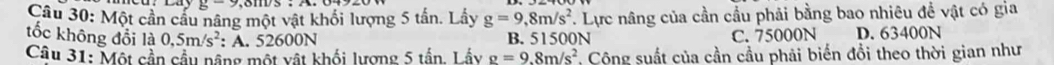 g-9 
Câu 30: Một cần cầu nâng một vật khối lượng 5 tấn. Lấy g=9,8m/s^2. Lực nâng của cần cầu phải bằng bao nhiêu đề vật có gia
tốc không đổi là 0,5m/s^2 : A. 52600N B. 51500N C. 75000N D. 63400N
Câu 31: Một cần cầu nâng một vật khối lượng 5 tần. Lầy g=9.8m/s^2 Cộng suất của cần cầu phải biến đồi theo thời gian như