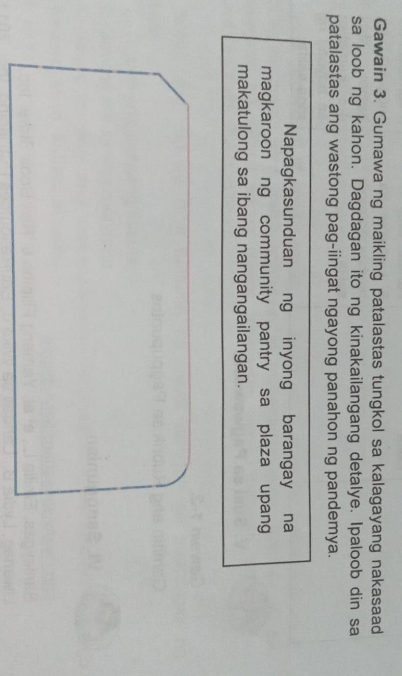 Gawain 3. Gumawa ng maikling patalastas tungkol sa kalagayang nakasaad 
sa loob ng kahon. Dagdagan ito ng kinakailangang detalye. Ipaloob din sa 
patalastas ang wastong pag-iingat ngayong panahon ng pandemya. 
Napagkasunduan ng inyong barangay na 
magkaroon ng community pantry sa plaza upang 
makatulong sa ibang nangangailangan.