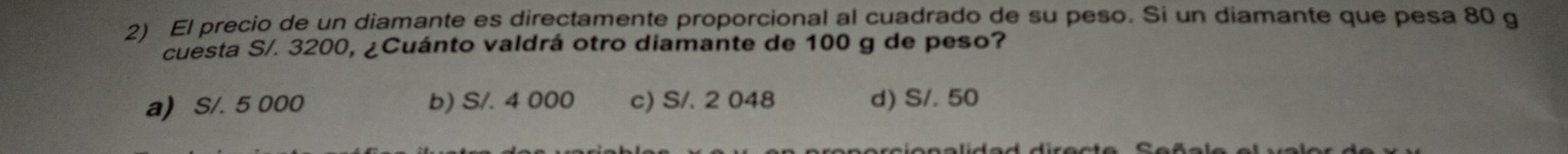 El precio de un diamante es directamente proporcional al cuadrado de su peso. Si un diamante que pesa 80 g
cuesta S/. 3200, ¿Cuánto valdrá otro diamante de 100 g de peso?
a) S/. 5 000 b) S/. 4 000 c) S/. 2 048 d) S/. 50