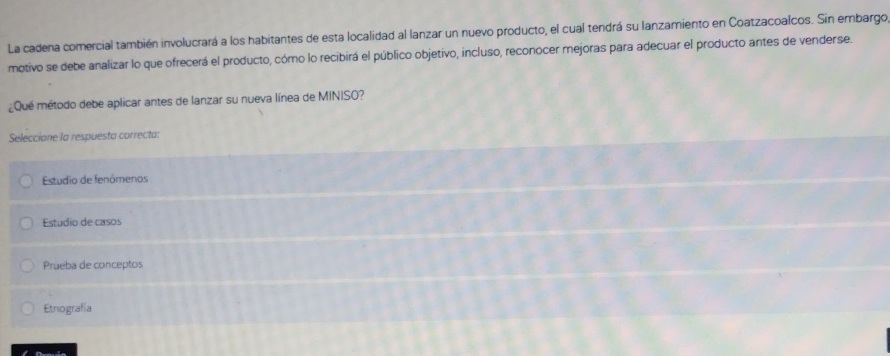 La cadena comercial también involucrará a los habitantes de esta localidad al lanzar un nuevo producto, el cual tendrá su lanzamiento en Coatzacoalcos. Sin embargo
motivo se debe analizar lo que ofrecerá el producto, cómo lo recibirá el público objetivo, incluso, reconocer mejoras para adecuar el producto antes de venderse.
¿Que método debe aplicar antes de lanzar su nueva línea de MINISO?
Seleccione la respuesta correcta:
Estudio de fenómenos
Estudio de casos
Prueba de conceptos
Etnografía