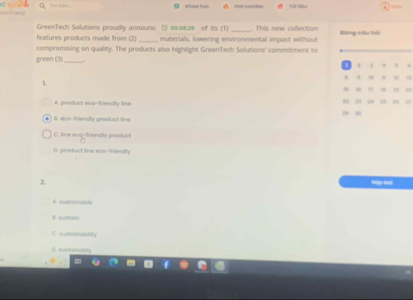 fim kiles. Khóa học Hot combo Tùi liệu 4 
s F ong
GreenTech Solutions proudly announc @ 00:38:26 of its (1) _. This new collection Bảng câu hái
features products made from (2) _materials, lowering environmental impact without
compromising on quality. The products also highlight GreenTech Solutions' commitment to
green (3)_
1 z 3 4 0
B 9 10 N 12 55
1.
U 7 25
A. product eco-friendly line 22 23 24 25 18 17
29 20
B. eco-friendly product line
C. line ecq-friendly product
D. product line eco-friendly
2. Hập bài
A. sustainable
B. sustain
C. sustainability
D. sustainably