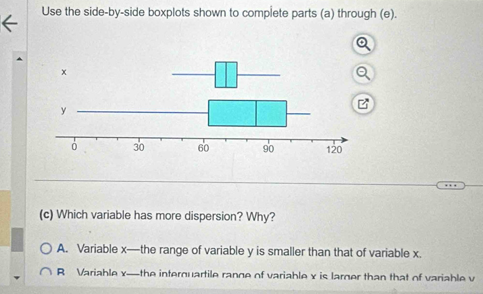 Use the side-by-side boxplots shown to complete parts (a) through (e).
(c) Which variable has more dispersion? Why?
A. Variable x —the range of variable y is smaller than that of variable x.
B Variable x —the interquartile range of variable x is larger than that of variable v