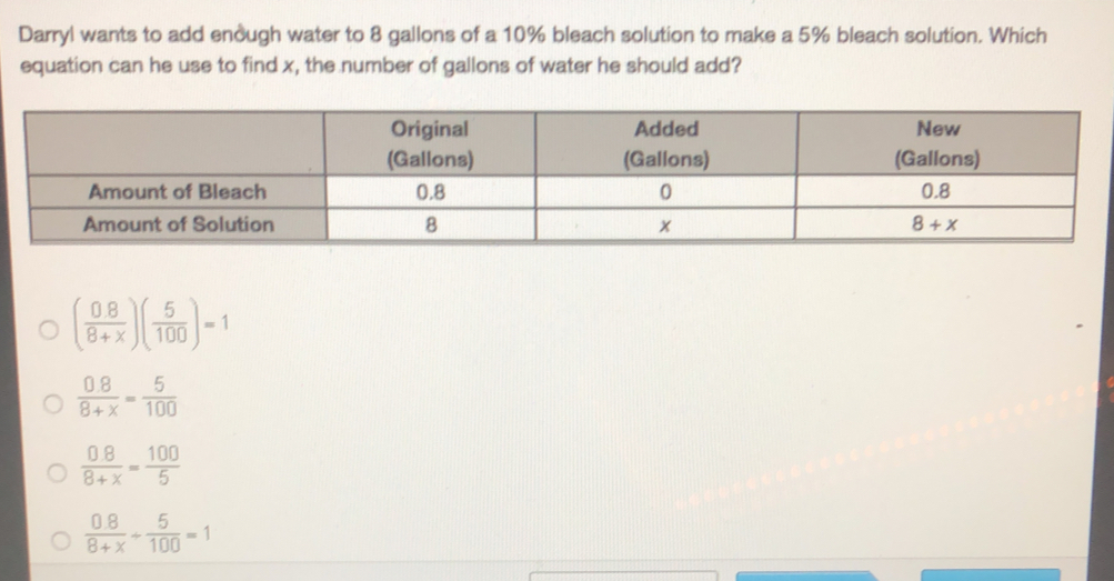 Darryl wants to add enough water to 8 gallons of a 10% bleach solution to make a 5% bleach solution. Which
equation can he use to find x, the number of gallons of water he should add?
( (0.8)/8+x )( 5/100 )=1
 (0.8)/8+x = 5/100 
 (0.8)/8+x = 100/5 
 (0.8)/8+x + 5/100 =1