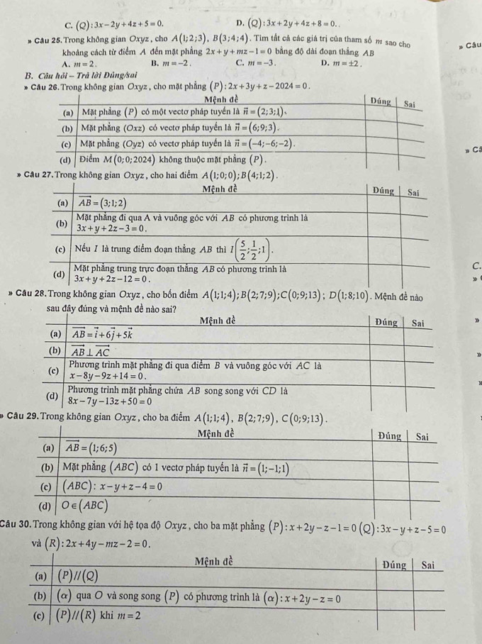 C. (Q):3x-2y+4z+5=0. D. (Q):3x+2y+4z+8=0..
* Câu 25.Trong không gian Oxyz , cho A(1;2;3),B(3;4;4). Tìm tất cả các giá trị của tham số 1 sao cho Câu
khoảng cách từ điểm A đến mặt phẳng 2x+y+mz-1=0 bằng độ dài đoạn thắng AB
A. m=2. B. m=-2. C. m=-3. D. m=± 2.
B. Câu hdelta l-T lrả lời Đủng/sai
* Cầu 26. Trong không gian Oxyz , cho mặt phẳng ;( P :2x+3y+z-2024=0.
» Cô
* Câu 27. Trong không gian Oxyz , cho hai điểm A(1;0;0);B(4;1;2).
C.
30
* Câu 28.Trong không gian Oxyz , cho bốn điểm A(1;1;4);B(2;7;9);C(0;9;13);D(1;8;10). Mệnh đề nào
D
C9. Trong không gian Oxyz , cho ba điểm A(1;1;4),B(2;7;9),C(0;9;13).
Câu 30.Trong không gian với hệ tọa độ Oxyz , cho ba mặt phẳng (P) x+2y-z-1=0(Q):3x-y+z-5=0
và (R):2x+4y-mz-2=0.