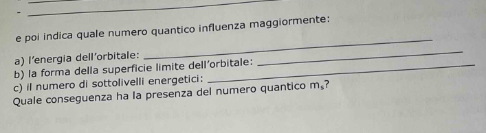 poi indica quale numero quantico influenza maggiormente: 
a) l’energia dell’orbitale: 
_ 
b) la forma della superficie limite dell’orbitale: 
_ 
c) il numero di sottolivelli energetici: 
Quale conseguenza ha la presenza del numero quantico m_s 7