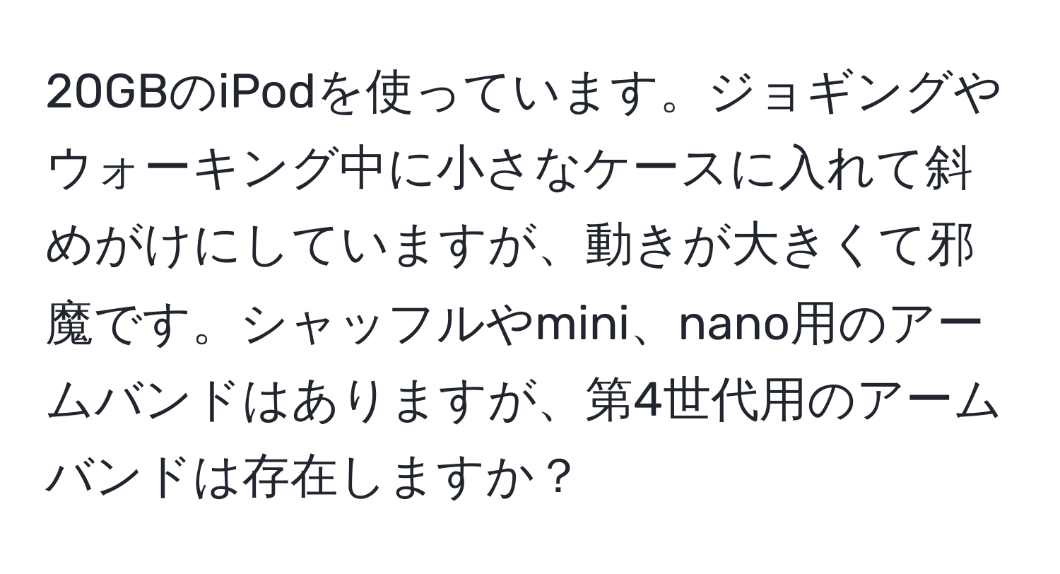 20GBのiPodを使っています。ジョギングやウォーキング中に小さなケースに入れて斜めがけにしていますが、動きが大きくて邪魔です。シャッフルやmini、nano用のアームバンドはありますが、第4世代用のアームバンドは存在しますか？