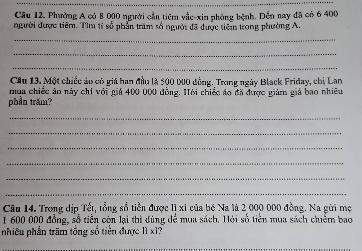 Phường A có 8 000 người cần tiêm vắc-xin phòng bệnh. Đến nay đã có 6 400
người được tiêm. Tìm tỉ số phần trăm số người đã được tiêm trong phường A. 
_ 
_ 
_ 
Câu 13. Một chiếc áo có giá ban đầu là 500 000 đồng. Trong ngày Black Friday, chị Lan 
mua chiếc áo này chỉ với giá 400 000 đồng. Hỏi chiếc áo đã được giảm giá bao nhiêu 
phần trăm? 
_ 
_ 
_ 
_ 
_ 
_ 
Câu 14. Trong dịp Tết, tổng số tiền được lì xì của bé Na là 2 000 000 đồng. Na gửi mẹ
1 600 000 đồng, số tiền còn lại thì dùng để mua sách. Hỏi số tiền mua sách chiếm bao 
nhiêu phần trăm tổng số tiền được lì xì? 
_