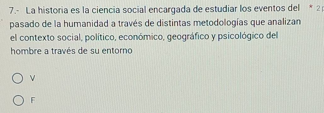 7.- La historia es la ciencia social encargada de estudiar los eventos del * 2
pasado de la humanidad a través de distintas metodologías que analizan
el contexto social, político, económico, geográfico y psicológico del
hombre a través de su entorno
V
F