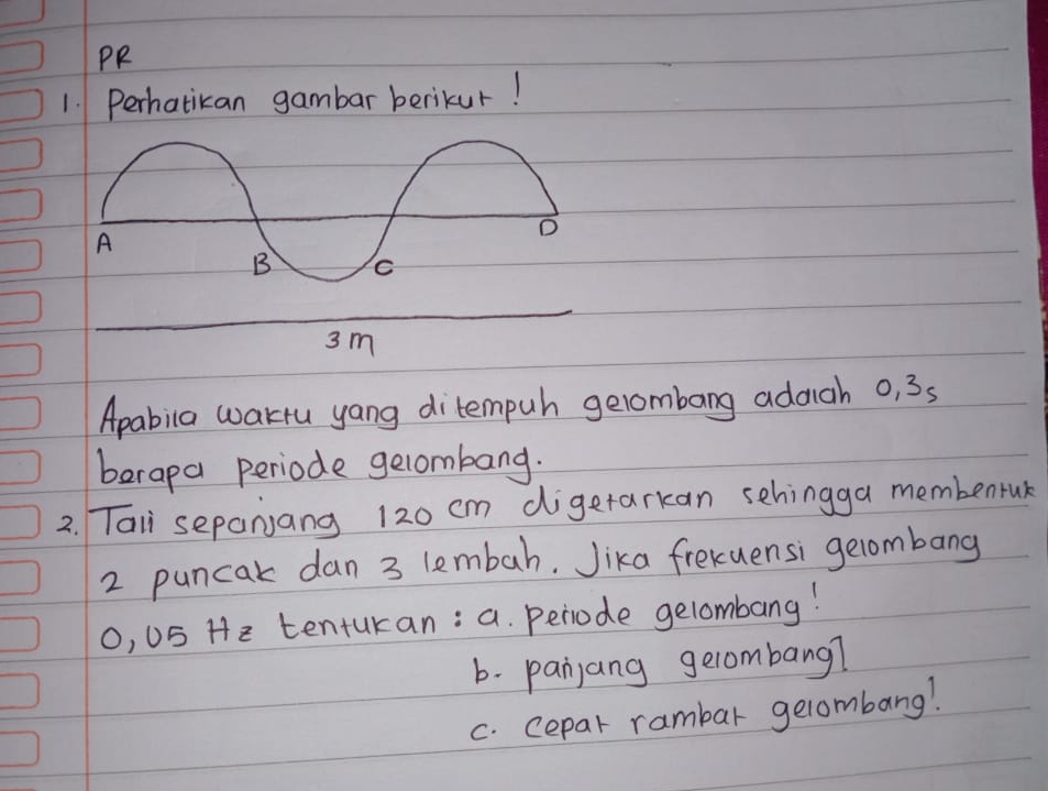 PR 
1. Perhatikan gambar berikur! 
Apabila wartu yang ditempuh gelombang adach o, 35
berapa periode gelombang. 
2. Taii sepanjang 120 cm digetarkan sehingga membentuk 
2 puncak dan 3 lembah. Jika frekuensi gelombang 
0, US He tentukan: a. periode gelombang! 
b. panjang gerombang? 
c. cepar rambar gelombang!