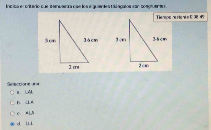 Indica el criterio que demuestra que los siguientes triángulos son congruentes.
Tiempo restante 0:38:49

Seleccione una:
a LAL
b. LLA
c. ALA
d. LLL