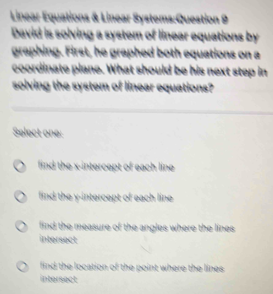 Linear Equations & Linear Systems:Question 9
David is solving a system of linear equations by
graphing. First, he graphed both equations on a
coordinate plane. What should be his next step in
solving the system of linear equations?
Select one:
find the x-intercept of each line
find the y-intercept of each line
find the measure of the angles where the lines.
intersect
find the location of the point where the lines 
intersect