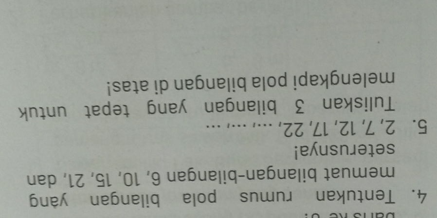 Tentukan rumus pola bilangan yang 
memuat bilangan-bilangan 6, 10, 15, 21, dan 
seterusnya!
5. 2, 7, 12, 17, 22, ..., ..., ... 
Tuliskan 3 bilangan yang tepat untuk 
melengkapi pola bilangan di atas!