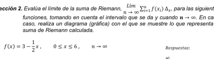 ección 2. Evalúa el límite de la suma de Riemann, limlimits _nto ∈fty sumlimits _(i=1)^nf(x_i)△ _x , para las siguient 
funciones, tomando en cuenta el intervalo que se da y cuando n - ∞. En ca 
caso, realiza un diagrama (gráfica) con el que se muestre lo que representa 
suma de Riemann calculada.
f(x)=3- 1/2 x, 0≤ x≤ 6, nto ∈fty
Respuestas: 
al