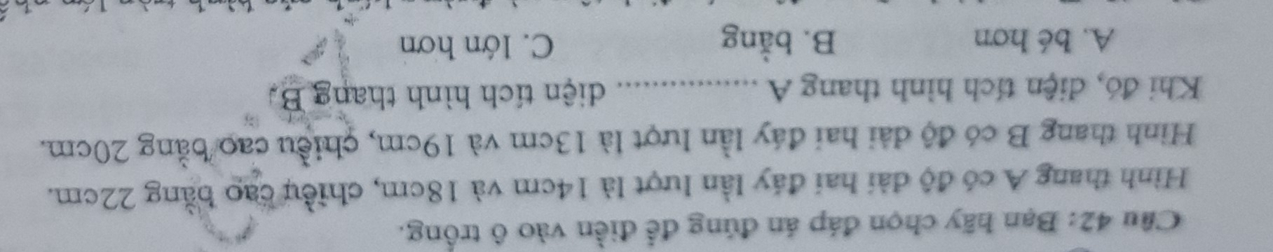 Bạn hãy chọn đáp án đúng để điền vào ô trống.
Hình thang A có độ đài hai đáy lần lượt là 14cm và 18cm, chiều cao bằng 22cm.
Hình thang B có độ đài hai đáy lần lượt là 13cm và 19cm, chiều cao bằng 20cm.
Khi đó, diện tích hình thang A ……… diện tích hình thang B.
A. bé hơn B. bằng C. lớn hơn