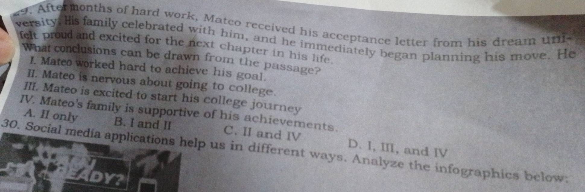 Aftermonths of hard work, Matco received his acceptance letter from his dream und
versity, His family celebrated with him, and he immediately began planning his move. He
felt proud and excited for the next chapter in his life.
What conclusions can be drawn from the passage?
I. Mateo worked hard to achieve his goal.
II. Mateo is nervous about going to college.
III. Mateo is excited to start his college journey
IV. Mateo's family is supportive of his achievements.
A. II only B. I and II C. II and IV D. I, III, and IV
30. Social media applications help us in different ways. Analyze the infographics below: