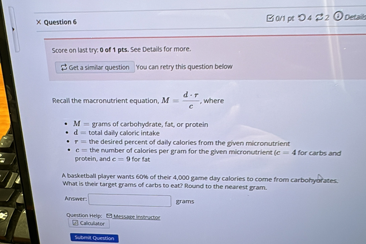 × Question 6 [ 0/1 pt つ 4? 2 ⊙ Details 
Score on last try: 0 of 1 pts. See Details for more. 
Get a similar question You can retry this question below 
Recall the macronutrient equation, M= d· r/c  , where
M= grams of carbohydrate, fat, or protein
d= total daily caloric intake
r= the desired percent of daily calories from the given micronutrient
c= the number of calories per gram for the given micronutrient (c=4 for carbs and 
protein, and c=9 for fat 
A basketball player wants 60% of their 4,000 game day calories to come from carbohyorates. 
What is their target grams of carbs to eat? Round to the nearest gram. 
Answer: □ grams
Question Help: [ Message instructor 
Calculator 
Submit Question