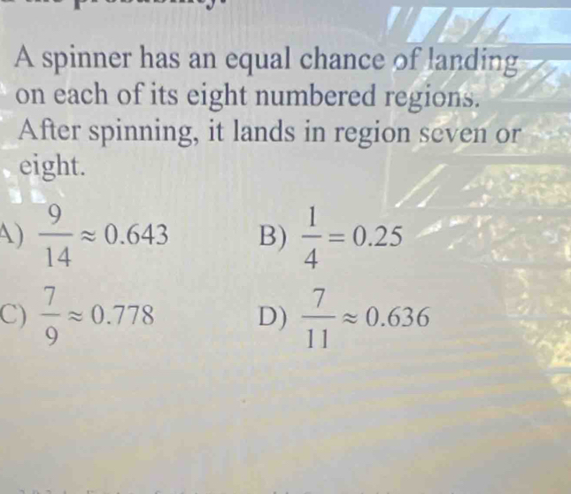 A spinner has an equal chance of landing
on each of its eight numbered regions.
After spinning, it lands in region seven or
eight.
A)  9/14 approx 0.643 B)  1/4 =0.25
C)  7/9 approx 0.778  7/11 approx 0.636
D)