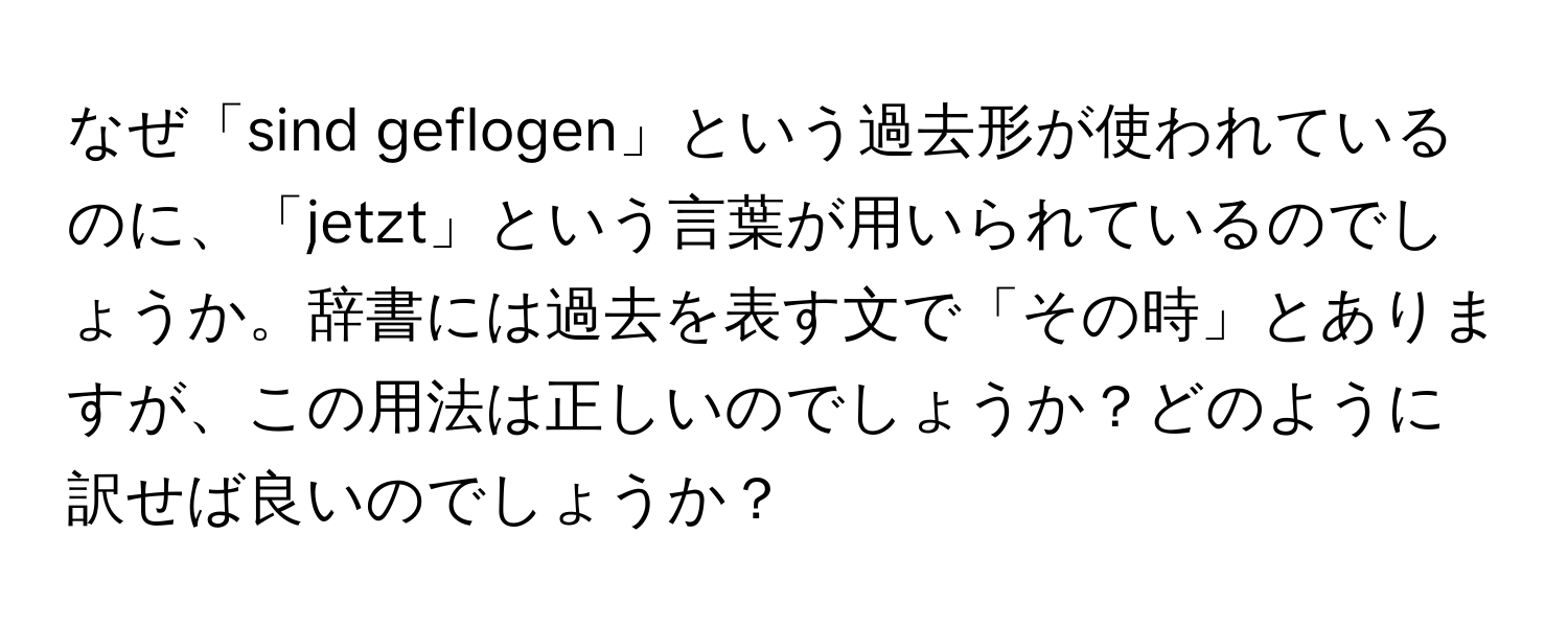 なぜ「sind geflogen」という過去形が使われているのに、「jetzt」という言葉が用いられているのでしょうか。辞書には過去を表す文で「その時」とありますが、この用法は正しいのでしょうか？どのように訳せば良いのでしょうか？