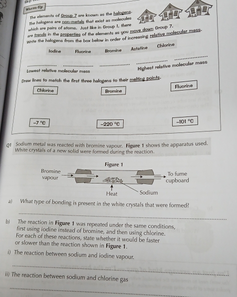 gkY 
Warm-Up 
The elements of Group 7 are known as the halogens. 
The halogens are non-metals that exist as molecules 
which are pairs of stoms. Just like in Group I, there 
are trends in the properties of the elements as you move down Group 7. 
Write the helogens from the box below in order of increasing reletive molecular mess. 
Chlorine 
_ 
Iodine Fluorine Bromine Astatine 
_ 
_ 
_ 
Lowest refative molecular mass 
_Highest relative molecular mass 
Draw lines to match the first three halogens to their melting points. 
Fluorine 
Chlorine Bromine
-7°C
-220°C
-101°C
Q1 Sodium metal was reacted with bromine vapour. Figure 1 shows the apparatus used. 
White crystals of a new solid were formed during the reaction. 
a) What type of bonding is present in the white crystals that were formed? 
_ 
b) The reaction in Figure 1 was repeated under the same conditions, 
first using iodine instead of bromine, and then using chlorine. 
For each of these reactions, state whether it would be faster 
or slower than the reaction shown in Figure 1. 
i) The reaction between sodium and iodine vapour. 
_ 
ii) The reaction between sodium and chlorine gas 
_