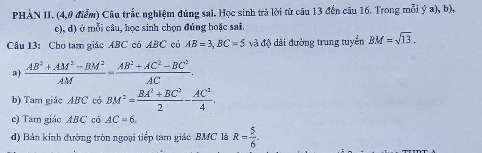 PHÀN II. (4,0 điểm) Câu trắc nghiệm đúng sai. Học sinh trà lời từ câu 13 đến câu 16. Trong mỗi ý a), b), 
c), d) ở mỗi câu, học sinh chọn đúng hoặc sai. 
Câu 13: Cho tam giác ABC có ABC có AB=3, BC=5 và độ dài đường trung tuyến BM=sqrt(13). 
a)  (AB^2+AM^2-BM^2)/AM = (AB^2+AC^2-BC^2)/AC . 
b) Tam giác ABC có BM^2= (BA^2+BC^2)/2 - AC^2/4 . 
c) Tam giác ABC có AC=6. 
d) Bán kính đường tròn ngoại tiếp tam giác BMC là R= 5/6 .