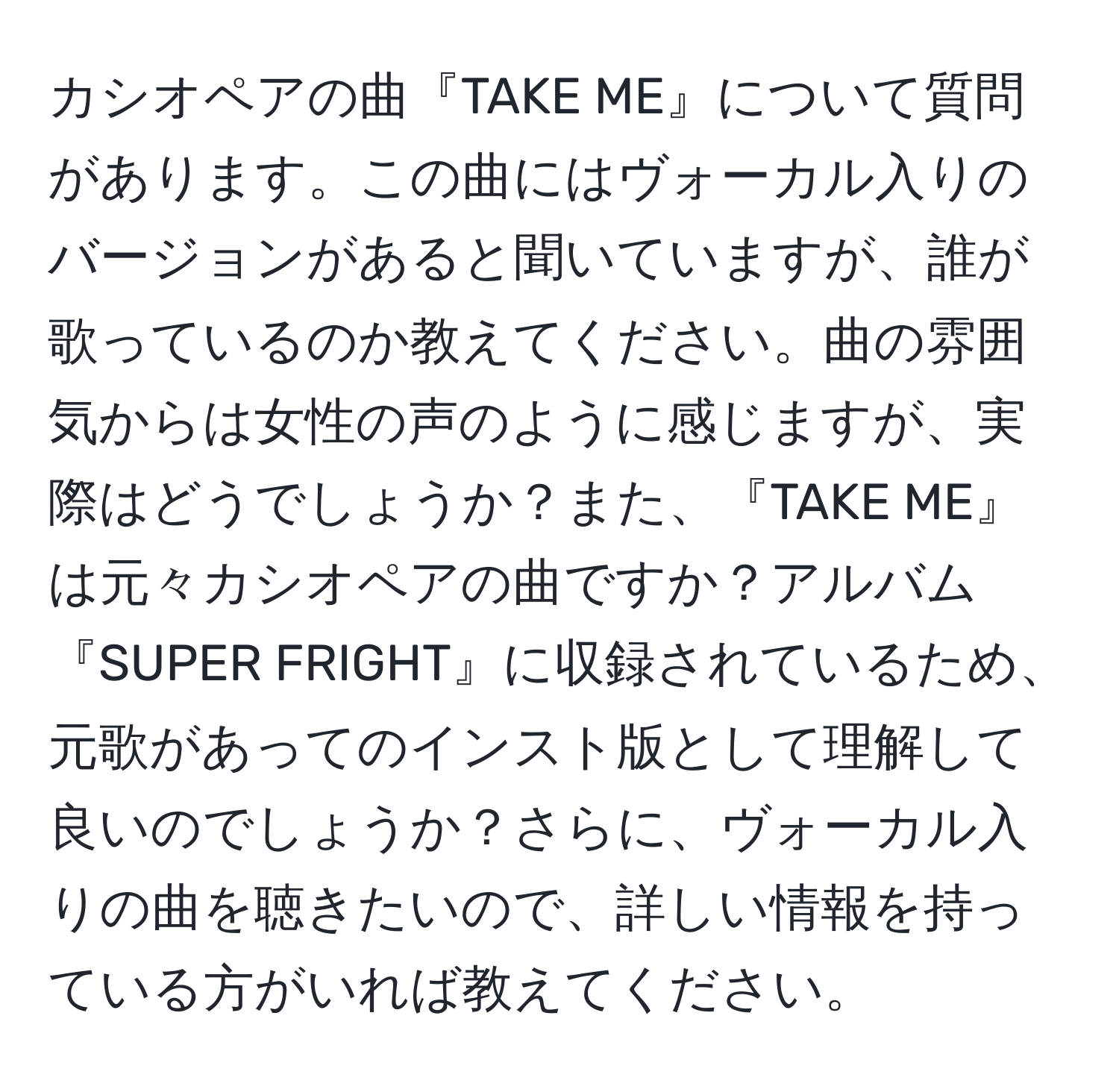 カシオペアの曲『TAKE ME』について質問があります。この曲にはヴォーカル入りのバージョンがあると聞いていますが、誰が歌っているのか教えてください。曲の雰囲気からは女性の声のように感じますが、実際はどうでしょうか？また、『TAKE ME』は元々カシオペアの曲ですか？アルバム『SUPER FRIGHT』に収録されているため、元歌があってのインスト版として理解して良いのでしょうか？さらに、ヴォーカル入りの曲を聴きたいので、詳しい情報を持っている方がいれば教えてください。