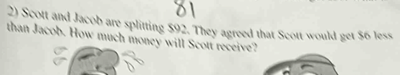 Scott and Jacob are splitting $92. They agreed that Scott would get $6 less 
than Jacob. How much money will Scott receive?