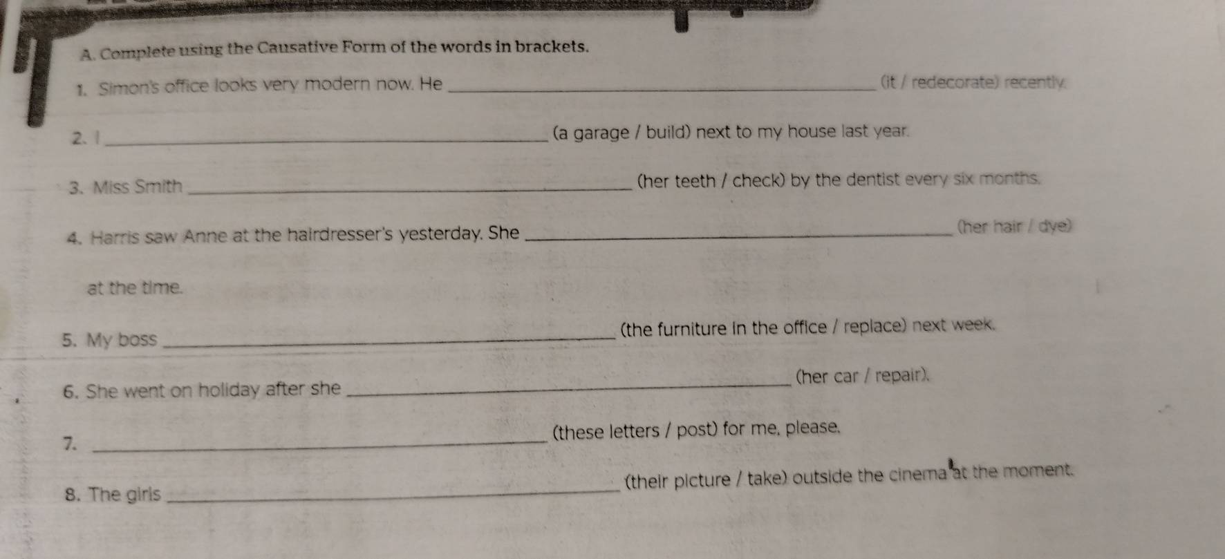 Complete using the Causative Form of the words in brackets. 
1. Simon's office looks very modern now. He _(it / redecorate) recently. 
2. 1 _(a garage / build) next to my house last year. 
3. Miss Smith _(her teeth / check) by the dentist every six months. 
4. Harris saw Anne at the hairdresser's yesterday. She_ 
(her hair / dye) 
at the time. 
5. My boss _(the furniture in the office / replace) next week. 
_(her car / repair). 
6. She went on holiday after she 
7._ 
(these letters / post) for me, please. 
8. The girls _(their picture / take) outside the cinema at the moment.