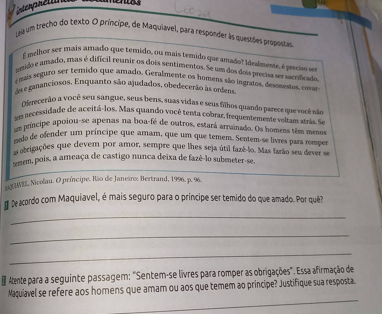 interpretan 
nentos 
Leia um trecho do texto O príncipe, de Maquiavel, para responder às questões propostas. 
Émelhor ser mais amado que temido, ou mais temido que amado? Idealmente, é preciso ser 
temido e amado, mas é difícil reunir os dois sentimentos. Se um dos dois precisa ser sacrificado, 
é mais seguro ser temido que amado. Geralmente os homens são ingratos, desonestos, covar- 
des e gananciosos. Enquanto são ajudados, obedecerão às ordens. 
Oferecerão a você seu sangue, seus bens, suas vidas e seus filhos quando parece que você não 
tem necessidade de aceitá-los. Mas quando você tenta cobrar, frequentemente voltam atrás. Se 
um príncipe apoiou-se apenas na boa-fé de outros, estará arruinado. Os homens têm menos 
medo de ofender um príncipe que amam, que um que temem. Sentem-se livres para romper 
as obrigações que devem por amor, sempre que lhes seja útil fazê-lo. Mas farão seu dever se 
temem, pois, a ameaça de castigo nunca deixa de fazê-lo submeter-se. 
MAQUIAVEL, Nicolau. O príncipe. Rio de Janeiro: Bertrand, 1996. p. 96. 
De acordo com Maquiavel, é mais seguro para o príncipe ser temido do que amado. Por quê? 
_ 
_ 
_ 
Atente para a seguinte passagem: “Sentem-se livres para romper as obrigações”. Essa afirmação de 
_ 
Maquiavel se refere aos homens que amam ou aos que temem ao príncipe? Justifique sua resposta.