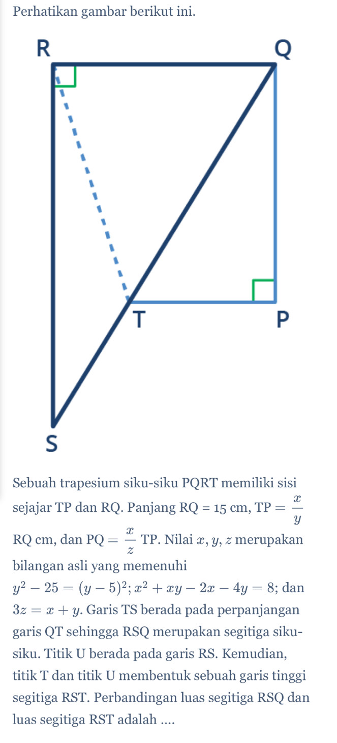 Perhatikan gambar berikut ini. 
Sebuah trapesium siku-siku PQRT memiliki sisi 
sejajar TP dan RQ. Panjang RQ=15cm, TP= x/y 
RQ cm, dan PQ= x/z TP. Nilai x, y, z merupakan 
bilangan asli yang memenuhi
y^2-25=(y-5)^2; x^2+xy-2x-4y=8; dan
3z=x+y. Garis TS berada pada perpanjangan 
garis QT sehingga RSQ merupakan segitiga siku- 
siku. Titik U berada pada garis RS. Kemudian, 
titik T dan titik U membentuk sebuah garis tinggi 
segitiga RST. Perbandingan luas segitiga RSQ dan 
luas segitiga RST adalah ....