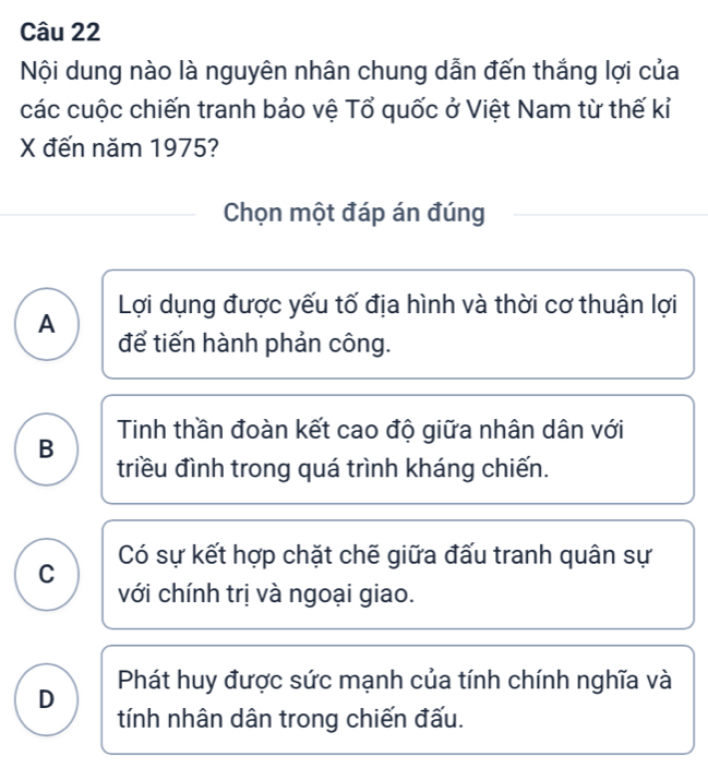 Nội dung nào là nguyên nhân chung dẫn đến thắng lợi của
các cuộc chiến tranh bảo vệ Tổ quốc ở Việt Nam từ thế kỉ
X đến năm 1975?
Chọn một đáp án đúng
A Lợi dụng được yếu tố địa hình và thời cơ thuận lợi
để tiến hành phản công.
Tinh thần đoàn kết cao độ giữa nhân dân với
B
triều đình trong quá trình kháng chiến.
C Có sự kết hợp chặt chế giữa đấu tranh quân sự
với chính trị và ngoại giao.
D Phát huy được sức mạnh của tính chính nghĩa và
tính nhân dân trong chiến đấu.