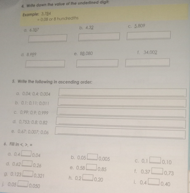 Write down the value of the underlined digit: 
Example: 3.784
=0.08 or 8 hundredths
a. 6.357 b. 4.32 c. 5,809
_ 
_ 
_ 
d. 8,929 e. 88,080 f. 34,002
_ 
_ 
_ 
5. Write the following in ascending order: 
a. 0,04; 0,4; 0,004 _ 
b. 0,1; 0,11; 0,011 _ 
c. 0,99; 0,9; 0,999 _ 
_ 
_ 
d. 0,753; 0,8; 0,82
_ 
e. 0,67; 0, 007:0.06
6. Fill in , , =
a. U.4 _ 0,04 b. 0,05 0,005 c. 0,1 0,10
d. 0.6 2 _ □  0,26 e. 0,58 _ 0,85 f. 0,37 _ 0,73
g. 0.123 _ 0,321 h. 0,2 □ 0,20 i. 0,4 __ 0,40
j. 0.05□ 0,050