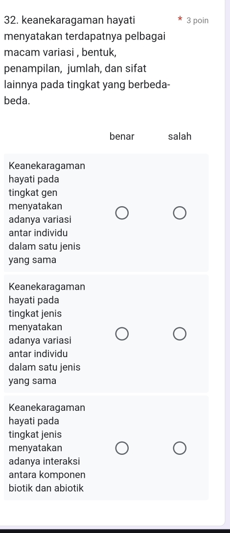 keanekaragaman hayati 3 poin
menyatakan terdapatnya pelbagai
macam variasi , bentuk,
penampilan, jumlah, dan sifat
lainnya pada tingkat yang berbeda-
beda.
benar salah
Keanekaragaman
hayati pada
tingkat gen
menyatakan
adanya variasi
antar individu
dalam satu jenis
yang sama
Keanekaragaman
hayati pada
tingkat jenis
menyatakan
adanya variasi
antar individu
dalam satu jenis
yang sama
Keanekaragaman
hayati pada
tingkat jenis
menyatakan
adanya interaksi
antara komponen
biotik dan abiotik