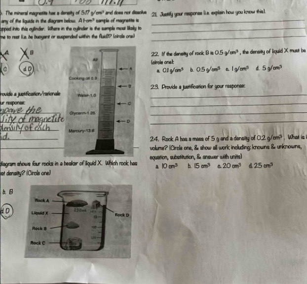 The mineral magnetite has a density of 5.. 7sqrt(cm^3) and does not dissolve
any of the liquids in the diagram below. AHm^3 sample of magnetite is 21. Justify your responee (L.e. explain how you know this),
opped into this cylinder. Where in the cylinder is the sample most likely to_
me to rest (La, be buoyant or suspended within the fluid)? (circla one)_
A B, the density of liquid X must be
22. If the density of rock B is 0.5g/cm^3
C d D (circle one):
a O1g/cm^3 b. 0.5g/cm^3 a. 1g/cm^3 d. 5g/cm^3
23. Provide a justification for your response:
rovide a justification/rationale_
ur response:
_
_
_
_
_
_
_
24. Rock A has a mass of 5 g and a density of 0.2g/cm^3 What is 
_
volume? (Circle one, & show all work including: knowns & unknowns,
diagram shows four rocks in a beaker of liquid X. Which rock has equation, substitution, & answer with units)
a 10cm^3 b. 15cm^3 C. 20cm^3 d 25cm^3
st density? (Cirole one)
b. B
HD