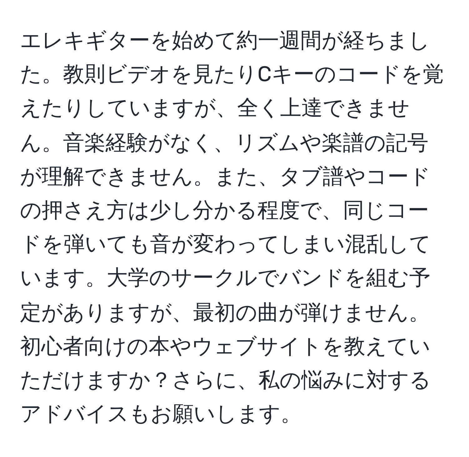 エレキギターを始めて約一週間が経ちました。教則ビデオを見たりCキーのコードを覚えたりしていますが、全く上達できません。音楽経験がなく、リズムや楽譜の記号が理解できません。また、タブ譜やコードの押さえ方は少し分かる程度で、同じコードを弾いても音が変わってしまい混乱しています。大学のサークルでバンドを組む予定がありますが、最初の曲が弾けません。初心者向けの本やウェブサイトを教えていただけますか？さらに、私の悩みに対するアドバイスもお願いします。